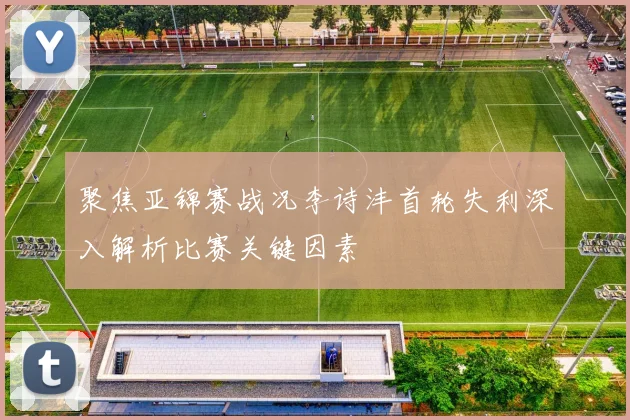 聚焦亚锦赛战况李诗沣首轮失利深入解析比赛关键因素