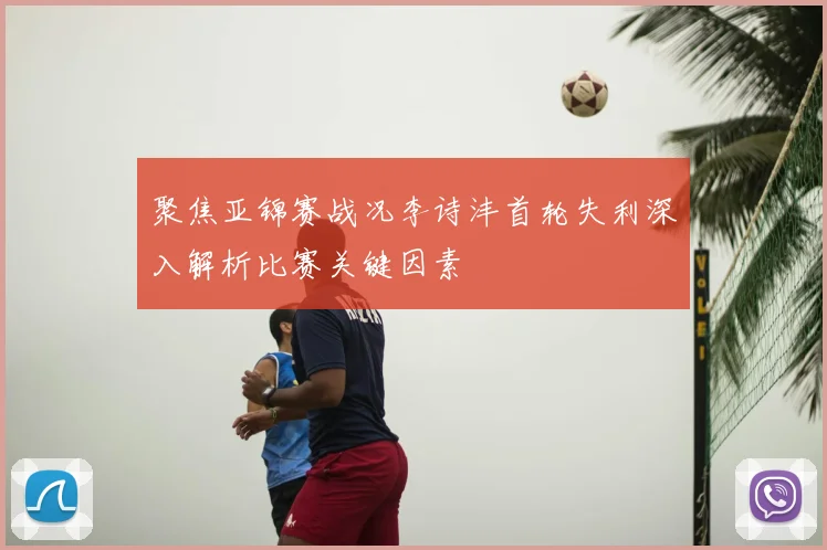 聚焦亚锦赛战况李诗沣首轮失利深入解析比赛关键因素