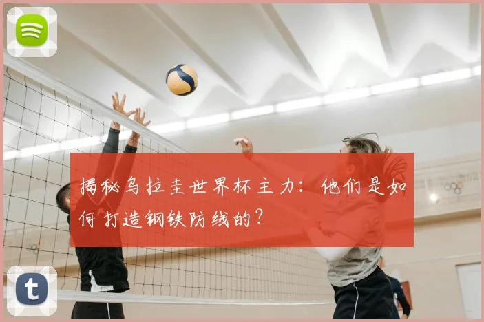 揭秘乌拉圭世界杯主力：他们是如何打造钢铁防线的？