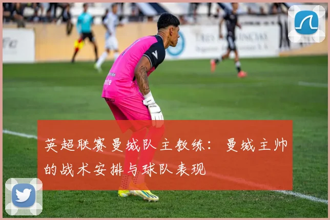 英超联赛曼城队主教练:曼城主帅的战术安排与球队表现